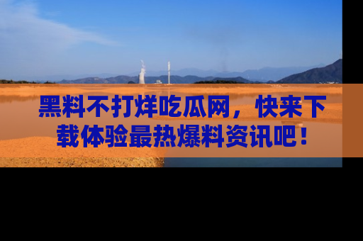 黑料不打烊吃瓜网，快来下载体验最热爆料资讯吧！