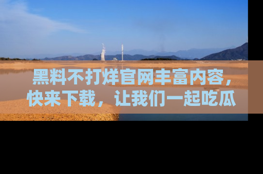 黑料不打烊官网丰富内容，快来下载，让我们一起吃瓜吧！