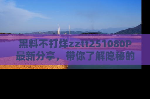 黑料不打烊zztt251080P最新分享，带你了解隐秘的明星生活和趣事