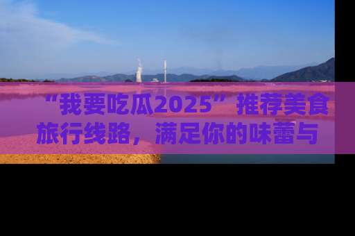 “我要吃瓜2025”推荐美食旅行线路，满足你的味蕾与好奇心