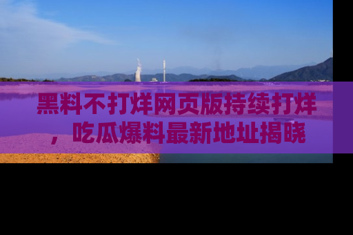 黑料不打烊网页版持续打烊，吃瓜爆料最新地址揭晓