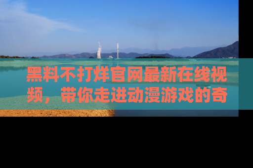 黑料不打烊官网最新在线视频，带你走进动漫游戏的奇幻与现实交汇处