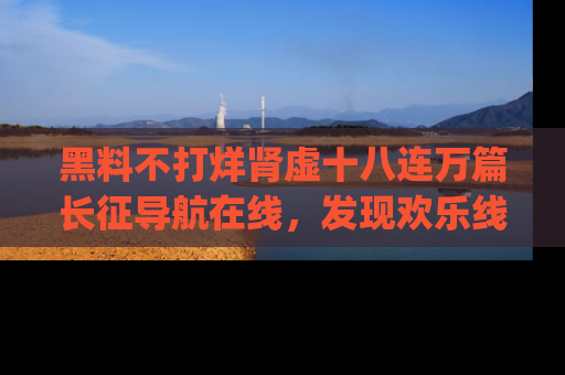 黑料不打烊肾虚十八连万篇长征导航在线，发现欢乐线路的最佳app推荐！