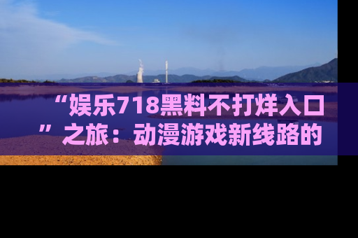 “娱乐718黑料不打烊入口”之旅：动漫游戏新线路的耀眼内幕曝光！