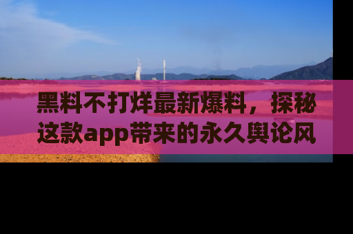 黑料不打烊最新爆料，探秘这款app带来的永久舆论风暴