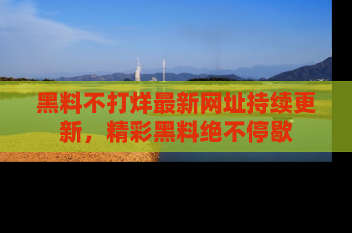 黑料不打烊最新网址持续更新，精彩黑料绝不停歇
