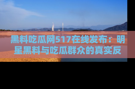 黑料吃瓜网517在线发布：明星黑料与吃瓜群众的真实反应