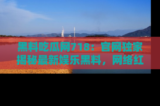 黑料吃瓜网718：官网独家揭秘最新娱乐黑料，网络红人齐聚一堂！