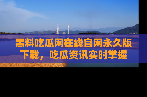黑料吃瓜网在线官网永久版下载，吃瓜资讯实时掌握