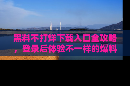 黑料不打烊下载入口全攻略，登录后体验不一样的爆料乐趣！