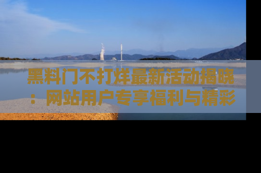 黑料门不打烊最新活动揭晓：网站用户专享福利与精彩内容抢先看