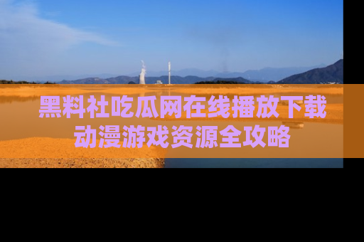 黑料社吃瓜网在线播放下载动漫游戏资源全攻略