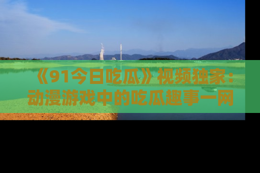 《91今日吃瓜》视频独家：动漫游戏中的吃瓜趣事一网打尽！