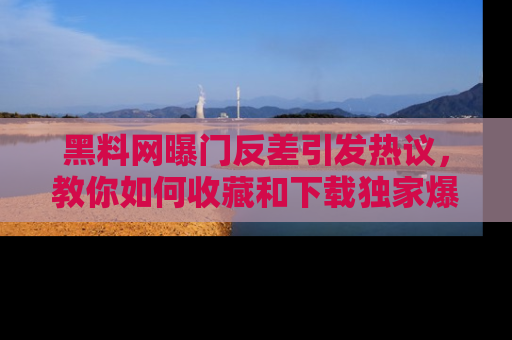 黑料网曝门反差引发热议，教你如何收藏和下载独家爆料