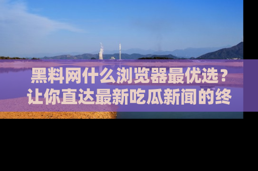 黑料网什么浏览器最优选？让你直达最新吃瓜新闻的终极指南！