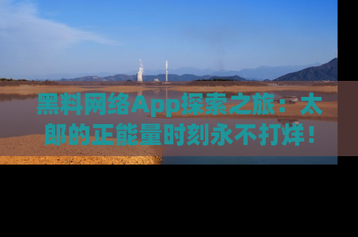 黑料网络App探索之旅：太郎的正能量时刻永不打烊！