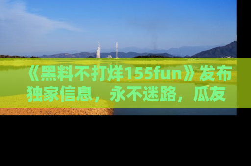 《黑料不打烊155fun》发布独家信息，永不迷路，瓜友们的最佳选择！
