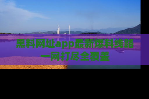 黑料网址app最新爆料线路一网打尽全覆盖