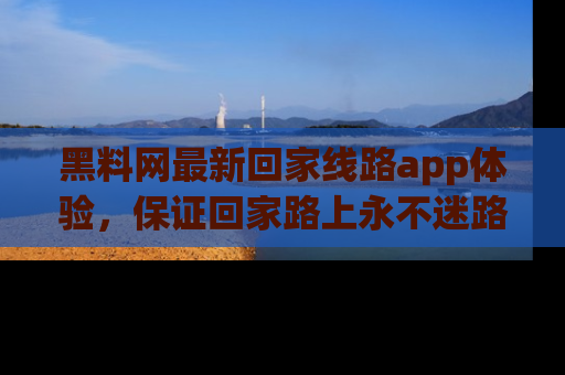 黑料网最新回家线路app体验，保证回家路上永不迷路顺畅