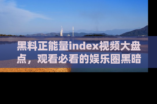 黑料正能量index视频大盘点，观看必看的娱乐圈黑暗与光明！