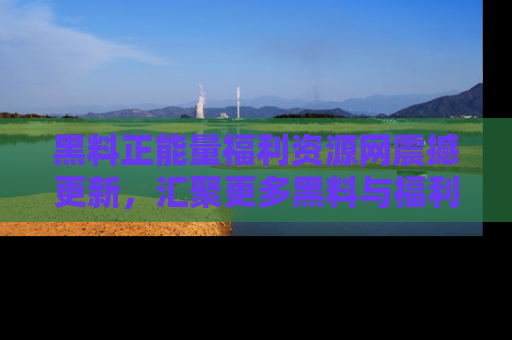 黑料正能量福利资源网震撼更新，汇聚更多黑料与福利！