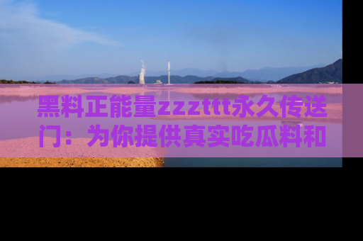 黑料正能量zzzttt永久传送门：为你提供真实吃瓜料和积极向上的能量
