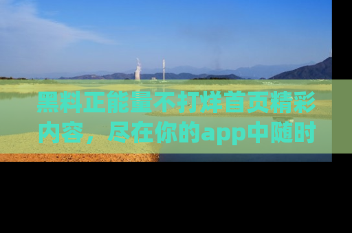 黑料正能量不打烊首页精彩内容，尽在你的app中随时观看