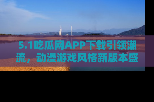 5.1吃瓜网APP下载引领潮流，动漫游戏风格新版本盛情发布！