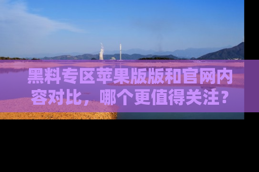 黑料专区苹果版版和官网内容对比，哪个更值得关注？