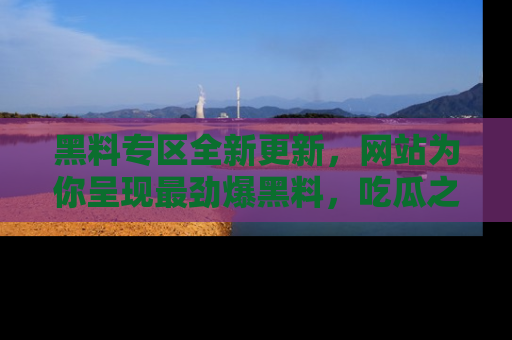 黑料专区全新更新，网站为你呈现最劲爆黑料，吃瓜之旅从这里开始！