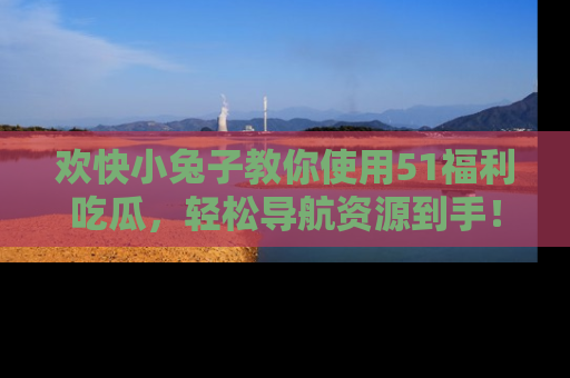 欢快小兔子教你使用51福利吃瓜，轻松导航资源到手！