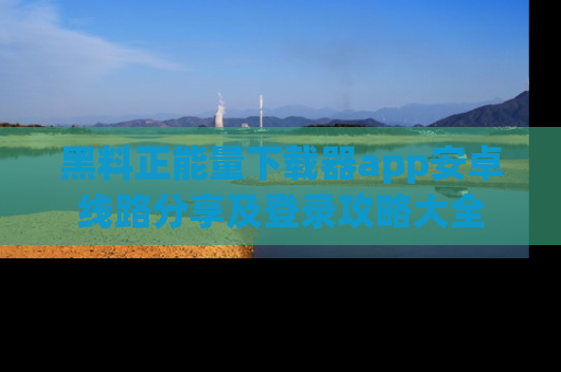 黑料正能量下载器app安卓线路分享及登录攻略大全
