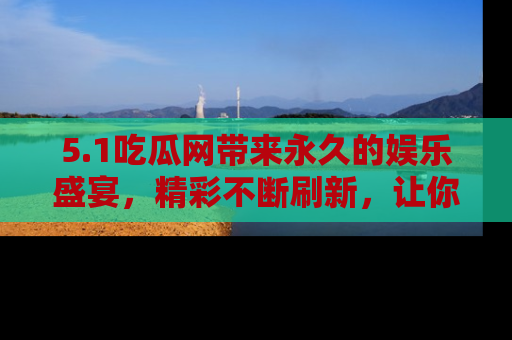 5.1吃瓜网带来永久的娱乐盛宴，精彩不断刷新，让你乐在其中