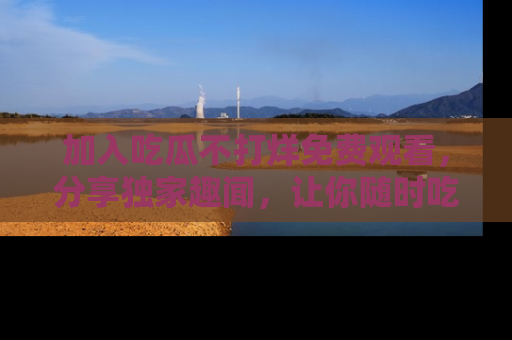 加入吃瓜不打烊免费观看，分享独家趣闻，让你随时吃瓜不停！