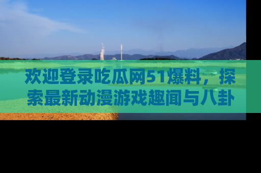 欢迎登录吃瓜网51爆料，探索最新动漫游戏趣闻与八卦！