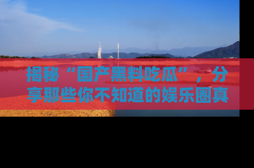 揭秘“国产黑料吃瓜”，分享那些你不知道的娱乐圈真实内幕！