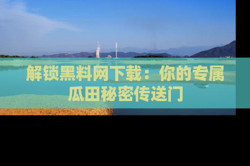 解锁黑料网下载：你的专属瓜田秘密传送门