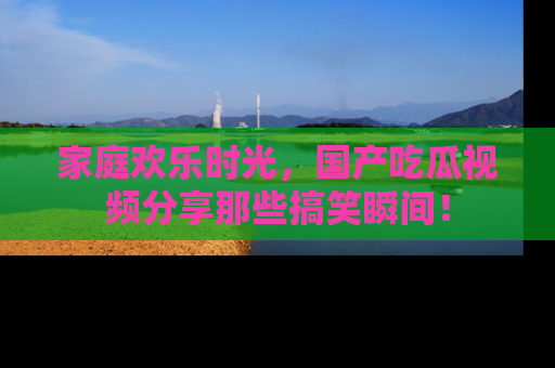 家庭欢乐时光，国产吃瓜视频分享那些搞笑瞬间！