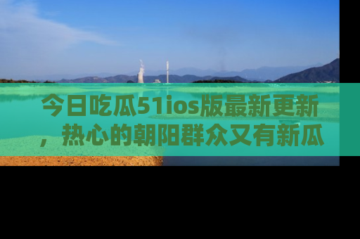 今日吃瓜51ios版最新更新，热心的朝阳群众又有新瓜要分享啦！