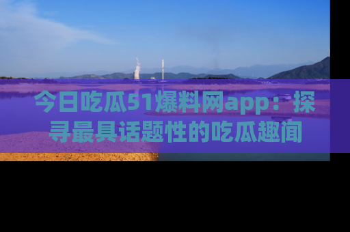 今日吃瓜51爆料网app：探寻最具话题性的吃瓜趣闻