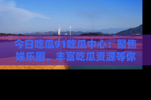 今日吃瓜91吃瓜中心：聚焦娱乐圈，丰富吃瓜资源等你解锁