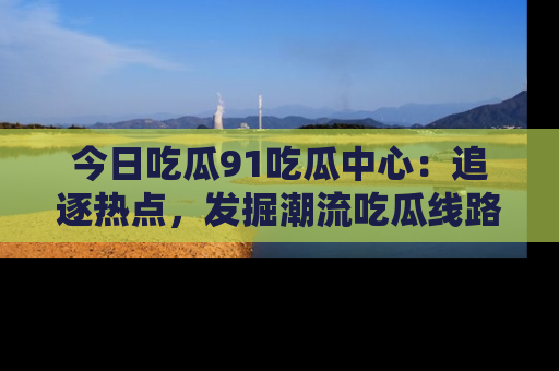 今日吃瓜91吃瓜中心：追逐热点，发掘潮流吃瓜线路！