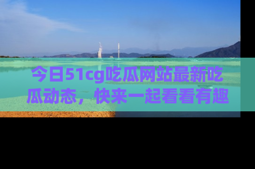 今日51cg吃瓜网站最新吃瓜动态，快来一起看看有趣的事情！
