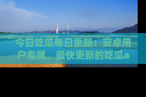 今日吃瓜每日更新：安卓用户专属，最快更新的吃瓜app值得拥有。