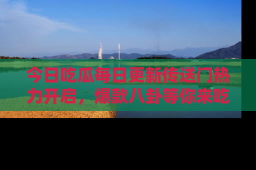 今日吃瓜每日更新传送门热力开启，爆款八卦等你来吃瓜