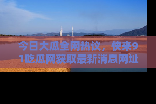 今日大瓜全网热议，快来91吃瓜网获取最新消息网址