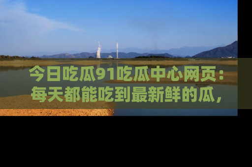 今日吃瓜91吃瓜中心网页：每天都能吃到最新鲜的瓜，八卦互动精彩无限！