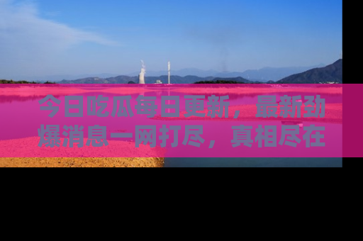 今日吃瓜每日更新，最新劲爆消息一网打尽，真相尽在其中！