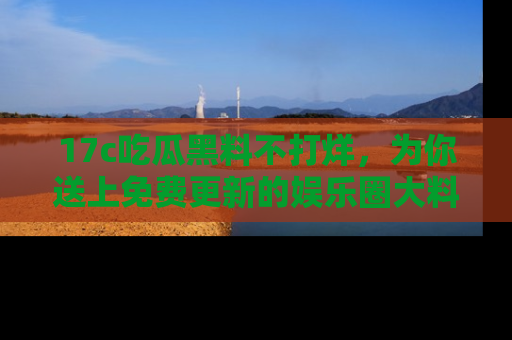 17c吃瓜黑料不打烊，为你送上免费更新的娱乐圈大料！