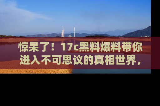 惊呆了！17c黑料爆料带你进入不可思议的真相世界，赶快看链接！